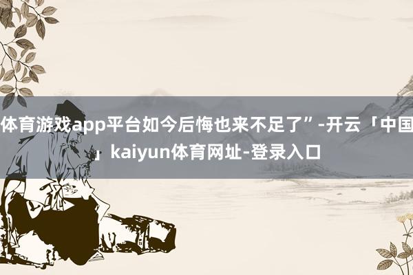 体育游戏app平台如今后悔也来不足了”-开云「中国」kaiyun体育网址-登录入口