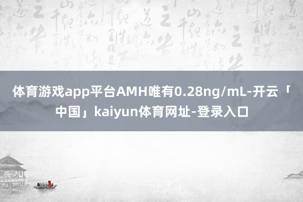 体育游戏app平台AMH唯有0.28ng/mL-开云「中国」kaiyun体育网址-登录入口