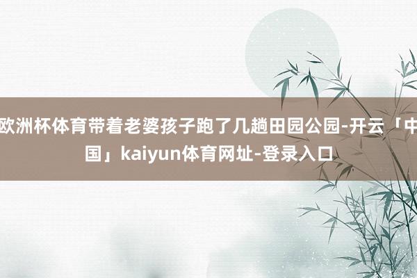 欧洲杯体育带着老婆孩子跑了几趟田园公园-开云「中国」kaiyun体育网址-登录入口