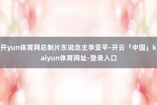 开yun体育网总制片东说念主李亚平-开云「中国」kaiyun体育网址-登录入口