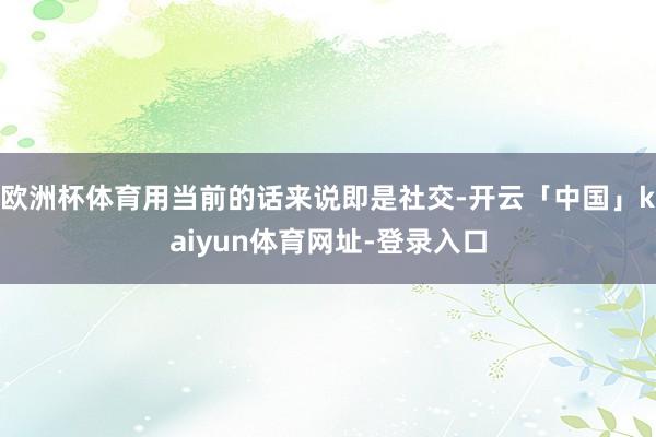 欧洲杯体育用当前的话来说即是社交-开云「中国」kaiyun体育网址-登录入口