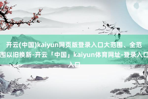 开云(中国)kaiyun网页版登录入口大范围、全范围以旧换新-开云「中国」kaiyun体育网址-登录入口