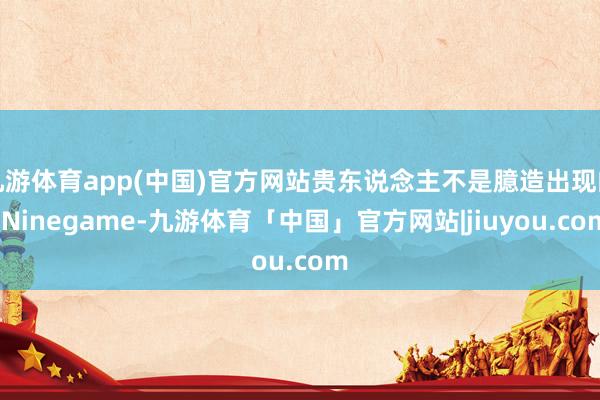 九游体育app(中国)官方网站贵东说念主不是臆造出现的-Ni