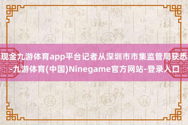 现金九游体育app平台　　记者从深圳市市集监管局获悉-九游体