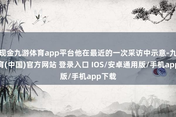 现金九游体育app平台他在最近的一次采访中示意-九游体育(中