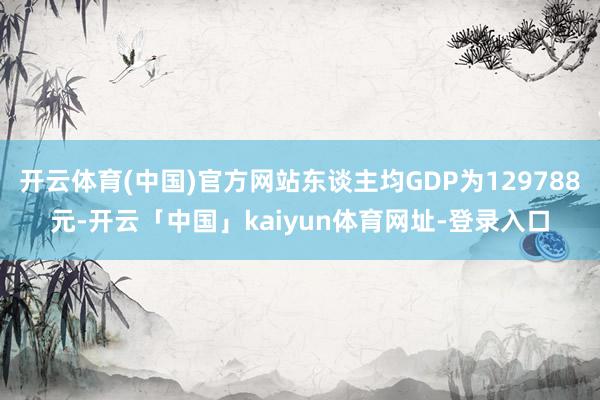 开云体育(中国)官方网站东谈主均GDP为129788元-开云