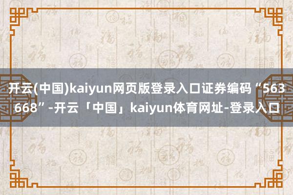 开云(中国)kaiyun网页版登录入口证券编码“563668”-开云「中国」kaiyun体育网址-登录入口