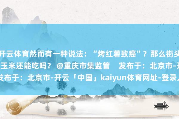 开云体育然而有一种说法：“烤红薯致癌”？那么街头热烘烘的烤红薯、烤玉米还能吃吗？ @重庆市集监管    发布于：北京市-开云「中国」kaiyun体育网址-登录入口
