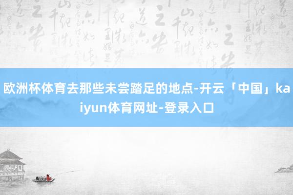 欧洲杯体育去那些未尝踏足的地点-开云「中国」kaiyun体育网址-登录入口