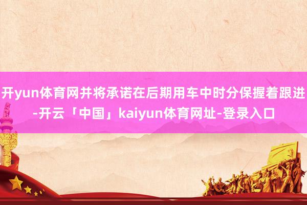 开yun体育网并将承诺在后期用车中时分保握着跟进-开云「中国」kaiyun体育网址-登录入口