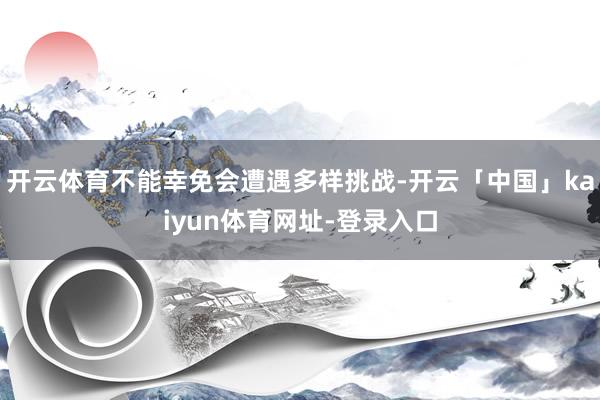 开云体育不能幸免会遭遇多样挑战-开云「中国」kaiyun体育网址-登录入口