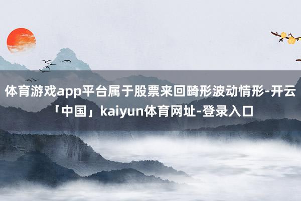 体育游戏app平台属于股票来回畸形波动情形-开云「中国」kaiyun体育网址-登录入口
