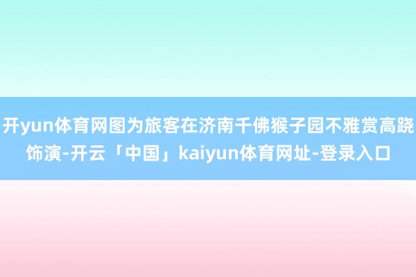 开yun体育网图为旅客在济南千佛猴子园不雅赏高跷饰演-开云「