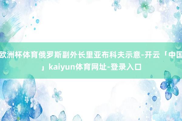 欧洲杯体育俄罗斯副外长里亚布科夫示意-开云「中国」kaiyun体育网址-登录入口