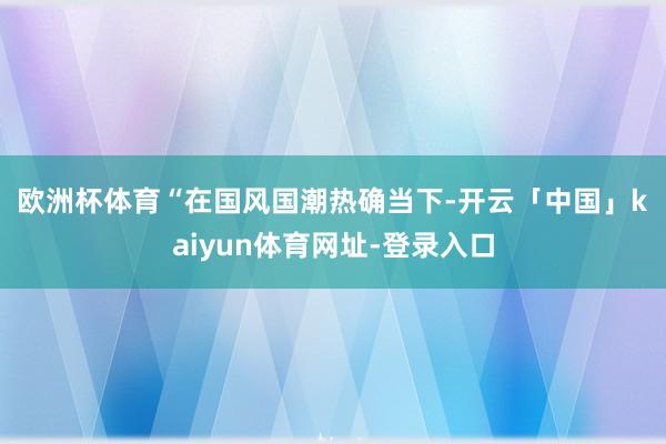 欧洲杯体育　　“在国风国潮热确当下-开云「中国」kaiyun