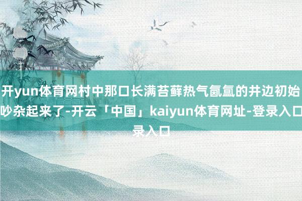 开yun体育网村中那口长满苔藓热气氤氲的井边初始吵杂起来了-开云「中国」kaiyun体育网址-登录入口