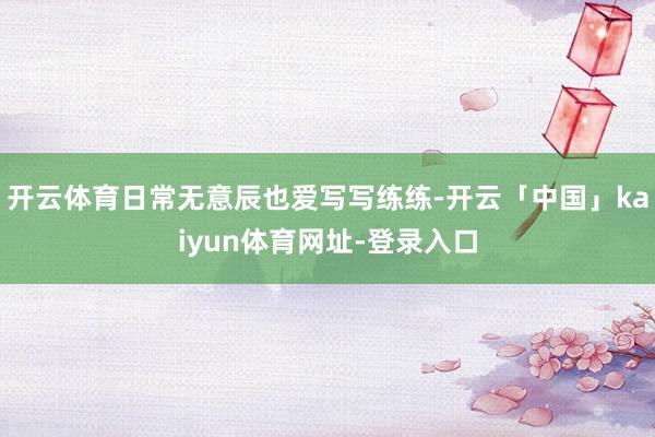 开云体育日常无意辰也爱写写练练-开云「中国」kaiyun体育网址-登录入口