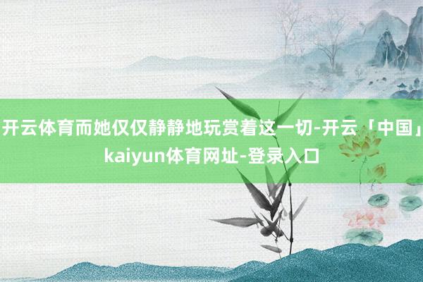 开云体育而她仅仅静静地玩赏着这一切-开云「中国」kaiyun体育网址-登录入口