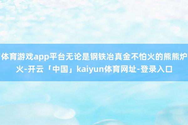 体育游戏app平台无论是钢铁冶真金不怕火的熊熊炉火-开云「中