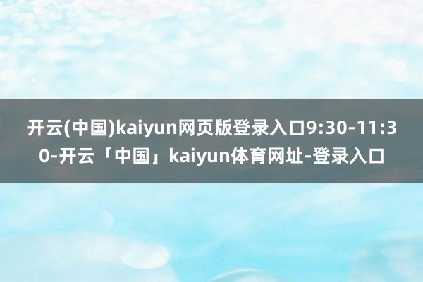 开云(中国)kaiyun网页版登录入口9:30-11:30-开云「中国」kaiyun体育网址-登录入口