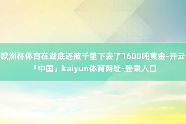 欧洲杯体育在湖底还被千里下去了1600吨黄金-开云「中国」k