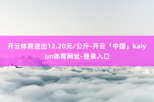 开云体育进出12.20元/公斤-开云「中国」kaiyun体育网址-登录入口