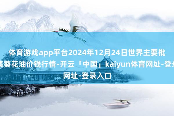 体育游戏app平台2024年12月24日世界主要批发市集葵花油价钱行情-开云「中国」kaiyun体育网址-登录入口