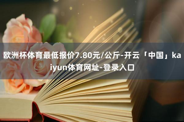 欧洲杯体育最低报价7.80元/公斤-开云「中国」kaiyun体育网址-登录入口