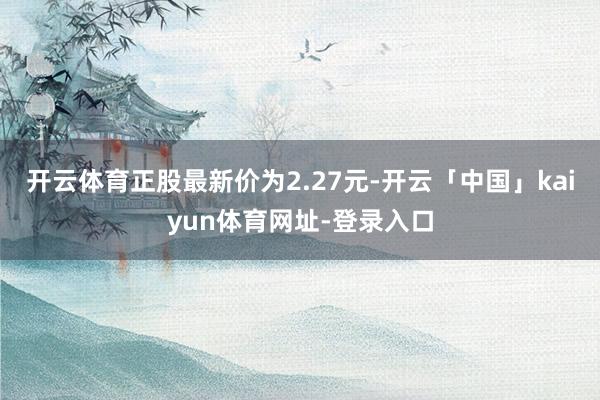 开云体育正股最新价为2.27元-开云「中国」kaiyun体育网址-登录入口