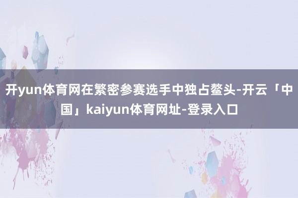 开yun体育网在繁密参赛选手中独占鳌头-开云「中国」kaiy
