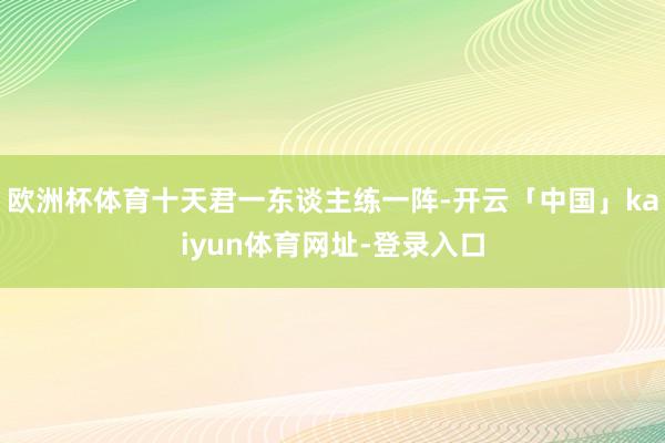 欧洲杯体育十天君一东谈主练一阵-开云「中国」kaiyun体育