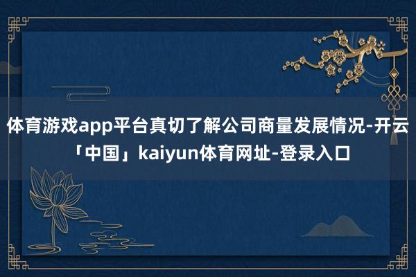 体育游戏app平台真切了解公司商量发展情况-开云「中国」ka