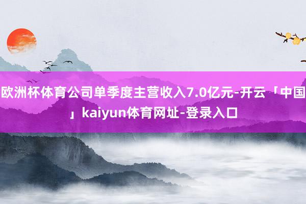 欧洲杯体育公司单季度主营收入7.0亿元-开云「中国」kaiyun体育网址-登录入口