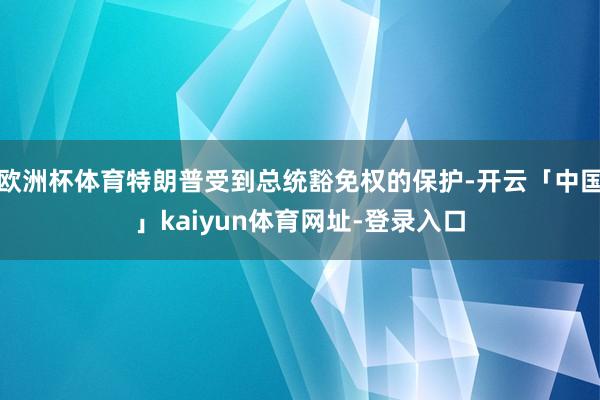 欧洲杯体育特朗普受到总统豁免权的保护-开云「中国」kaiyu