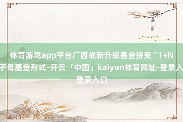 体育游戏app平台　　广西战新升级基金接受“1+N”子母基金