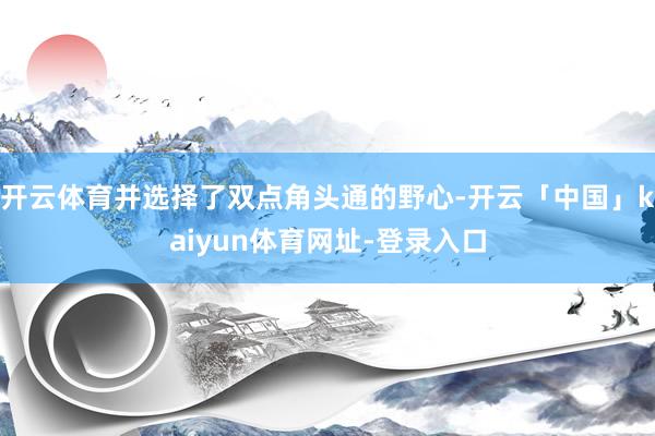 开云体育并选择了双点角头通的野心-开云「中国」kaiyun体育网址-登录入口