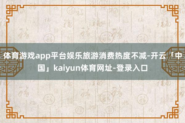 体育游戏app平台娱乐旅游消费热度不减-开云「中国」kaiy