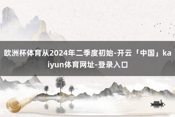 欧洲杯体育从2024年二季度初始-开云「中国」kaiyun体