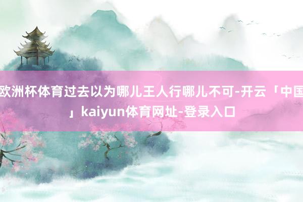 欧洲杯体育过去以为哪儿王人行哪儿不可-开云「中国」kaiyu