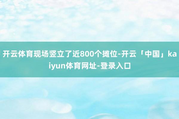 开云体育现场竖立了近800个摊位-开云「中国」kaiyun体