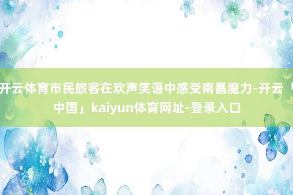 开云体育市民旅客在欢声笑语中感受南昌魔力-开云「中国」kai