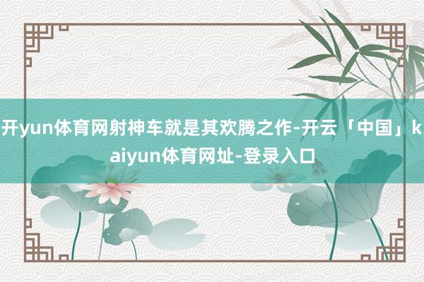 开yun体育网射神车就是其欢腾之作-开云「中国」kaiyun体育网址-登录入口