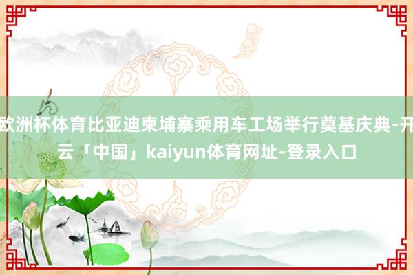 欧洲杯体育比亚迪柬埔寨乘用车工场举行奠基庆典-开云「中国」k