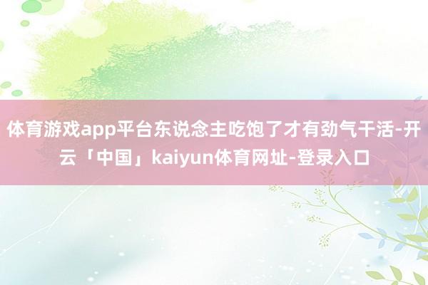 体育游戏app平台东说念主吃饱了才有劲气干活-开云「中国」kaiyun体育网址-登录入口