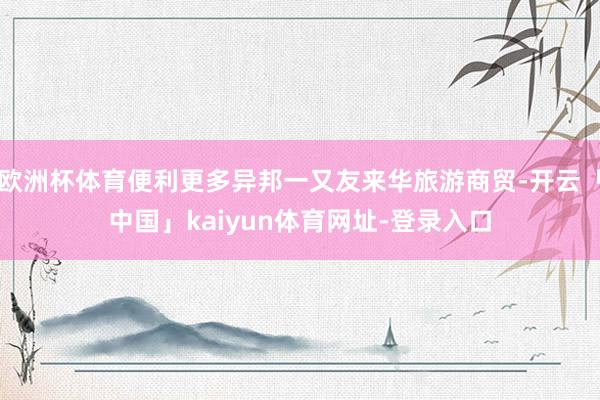 欧洲杯体育便利更多异邦一又友来华旅游商贸-开云「中国」kai