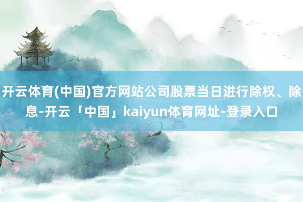 开云体育(中国)官方网站公司股票当日进行除权、除息-开云「中国」kaiyun体育网址-登录入口
