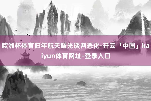 欧洲杯体育旧年航天曙光谈判恶化-开云「中国」kaiyun体育网址-登录入口