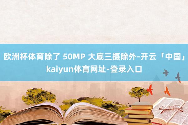 欧洲杯体育除了 50MP 大底三摄除外-开云「中国」kaiyun体育网址-登录入口