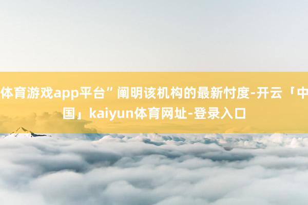 体育游戏app平台”阐明该机构的最新忖度-开云「中国」kaiyun体育网址-登录入口