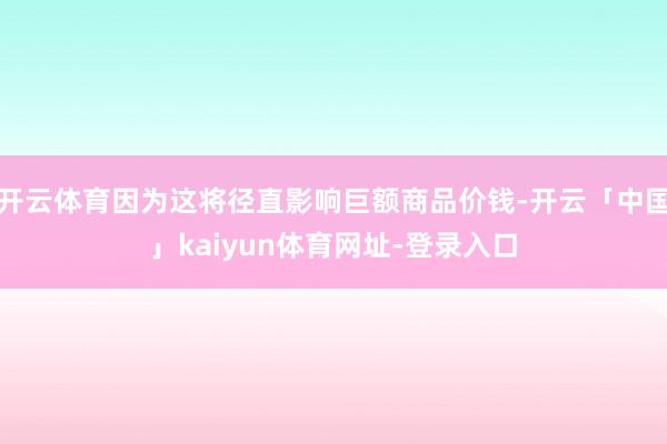 开云体育因为这将径直影响巨额商品价钱-开云「中国」kaiyun体育网址-登录入口